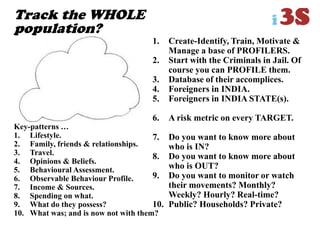 Track the WHOLE
population?
1. Create-Identify, Train, Motivate &
Manage a base of PROFILERS.
2. Start with the Criminals in Jail. Of
course you can PROFILE them.
3. Database of their accomplices.
4. Foreigners in INDIA.
5. Foreigners in INDIA STATE(s).
6. A risk metric on every TARGET.
7. Do you want to know more about
who is IN?
8. Do you want to know more about
who is OUT?
9. Do you want to monitor or watch
their movements? Monthly?
Weekly? Hourly? Real-time?
10. Public? Households? Private?
Key-patterns …
1. Lifestyle.
2. Family, friends & relationships.
3. Travel.
4. Opinions & Beliefs.
5. Behavioural Assessment.
6. Observable Behaviour Profile.
7. Income & Sources.
8. Spending on what.
9. What do they possess?
10. What was; and is now not with them?
 