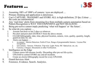 Features …
1. Assuming 100‟s of 1000‟s of camera / eyes are deployed …
2. Primary thinking and application is deterrence.
3. Can‟t CAPTURE, TRANSMIT and STORE ALL in high-definition; 25 fps; Colour …
the costs are astronomical.
4. Any „real-time‟ alerts from streaming-live from multiple camera automation based on
Pattern Recognition is WAY TOO EXPENSIVE and NOT REALISTIC.
5. Being pro-active cannot imply predicting „what will happen‟ or „the future‟.
6. So what do you capture …
1. Assume last-hour or last 3-days or whatever.
2. Pre-alert and post-alert EXTRACT from the above stream.
3. CLEAR bibliography; date, time, physical location, camera, view, quality, quantity, length,
guard-on-duty etc. etc.
4. Alerts can happen …
1. in-camera – Motion Detection. Field of View. Range of programmable features. License Plat
recognition.
2. non-camera – Sensors. Vibration. Trip-wire. Light. Noise. RF. Optical etc. etc. etc.
3. Currency. Cheques. Documents or other Verification.
7. Intelligence on the Edge
1. Camera stores full-streams locally. Discarding after pre-set life-cycles.
2. UPLOAD to central STORE any and all incidents.
3. Create an clextra bibliography record for every UPLOAD.
8. Guard-Services Alert
9. Forensics. Evidence. Search. Analytics.
 