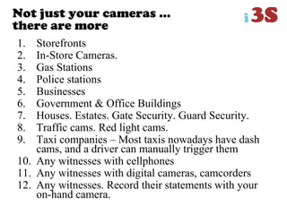 Not just your cameras …
there are more
1. Storefronts
2. In-Store Cameras.
3. Gas Stations
4. Police stations
5. Businesses
6. Government & Office Buildings
7. Houses. Estates. Gate Security. Guard Security.
8. Traffic cams. Red light cams.
9. Taxi companies – Most taxis nowadays have dash
cams, and a driver can manually trigger them
10. Any witnesses with cellphones
11. Any witnesses with digital cameras, camcorders
12. Any witnesses. Record their statements with your
on-hand camera.
 