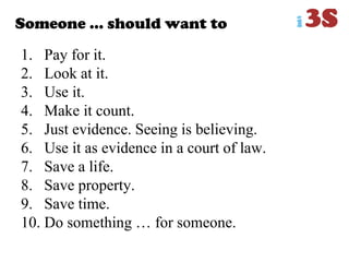 Someone … should want to
1. Pay for it.
2. Look at it.
3. Use it.
4. Make it count.
5. Just evidence. Seeing is believing.
6. Use it as evidence in a court of law.
7. Save a life.
8. Save property.
9. Save time.
10. Do something … for someone.
 