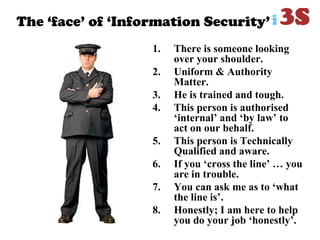 The „face‟ of „Information Security‟
1. There is someone looking
over your shoulder.
2. Uniform & Authority
Matter.
3. He is trained and tough.
4. This person is authorised
‘internal’ and ‘by law’ to
act on our behalf.
5. This person is Technically
Qualified and aware.
6. If you ‘cross the line’ … you
are in trouble.
7. You can ask me as to ‘what
the line is’.
8. Honestly; I am here to help
you do your job ‘honestly’.
 