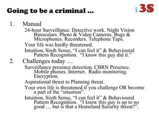 Going to be a criminal …
1. Manual
24-hour Surveillance. Detective work. Night Vision
Binoculars. Photo & Video Cameras. Bugs &
Microphones. Recorders. Telephone Taps.
Your life was hardly threatened.
Intuition, Sixth Sense, “I can feel it” & Behavioural
Pattern Recognition. “I know this guy did it.”
2. Challenges today …
Surveillance presence detection. CBRN Presence.
Mobile phones. Internet. Radio monitoring.
Encryption.
Aspirational threat to Planning threat.
Your own life is threatened if you challenge OR become
a part of the “situation”.
Intuition, Sixth Sense, “I can feel it” & Behavioural
Pattern Recognition. “I know this guy is up to no
good … but is that a Homeland Security threat?”.
 