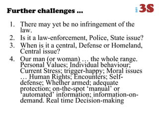 Further challenges …
1. There may yet be no infringement of the
law.
2. Is it a law-enforcement, Police, State issue?
3. When is it a central, Defense or Homeland,
Central issue?
4. Our man (or woman) … the whole range.
Personal Values; Individual behaviour;
Current Stress; trigger-happy; Moral issues
… Human Rights; Encounters; Self-
defense; Whether armed; adequate
protection; on-the-spot „manual‟ or
„automated‟ information; information-on-
demand. Real time Decision-making
 