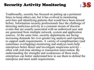 Security Activity Monitoring
Traditionally, security has focused on putting up a perimeter
fence to keep others out, but it has evolved to monitoring
activities and identifying patterns that would have been missed
before. Information security professionals face the challenge of
detecting malicious activity in a constant stream of discrete
events that are usually associated with an authorized user and
are generated from multiple network, system and application
sources. At the same time, security departments are facing
increasing demands for ever-greater log analysis and reporting
to support audit requirements. A variety of complimentary (and
sometimes overlapping) monitoring and analysis tools help
enterprises better detect and investigate suspicious activity –
often with real-time alerting or transaction intervention. By
understanding the strengths and weaknesses of these tools,
enterprises can better understand how to use them to defend the
enterprise and meet audit requirements.
 