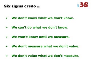 Six sigma credo …
 We don't know what we don't know.
 We can't do what we don't know.
 We won't know until we measure.
 We don't measure what we don't value.
 We don't value what we don't measure.
 