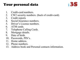 Your personal data
1. Credit-card numbers.
2. CW2 security numbers. (back of credit-card).
3. Credit reports
4. Social Insurance numbers.
5. Driver‟s License numbers.
6. ATM cards.
7. Telephone Calling Cards.
8. Mortgage details.
9. Date of birth.
10. Passwords, PIN‟s.
11. Home address.
12. Phone numbers.
13. Address book and Personal contacts information.
 