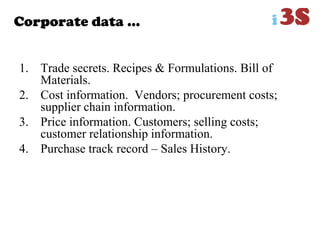 Corporate data …
1. Trade secrets. Recipes & Formulations. Bill of
Materials.
2. Cost information. Vendors; procurement costs;
supplier chain information.
3. Price information. Customers; selling costs;
customer relationship information.
4. Purchase track record – Sales History.
 