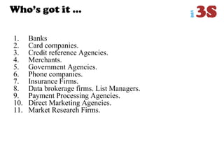 Who‟s got it …
1. Banks
2. Card companies.
3. Credit reference Agencies.
4. Merchants.
5. Government Agencies.
6. Phone companies.
7. Insurance Firms.
8. Data brokerage firms. List Managers.
9. Payment Processing Agencies.
10. Direct Marketing Agencies.
11. Market Research Firms.
 