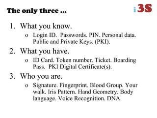 The only three …
1. What you know.
o Login ID. Passwords. PIN. Personal data.
Public and Private Keys. (PKI).
2. What you have.
o ID Card. Token number. Ticket. Boarding
Pass. PKI Digital Certificate(s).
3. Who you are.
o Signature. Fingerprint. Blood Group. Your
walk. Iris Pattern. Hand Geometry. Body
language. Voice Recognition. DNA.
 