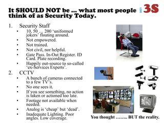 It SHOULD NOT be … what most people
think of as Security Today.
1. Security Staff
• 10, 50 … 200 „uniformed
jokers‟ floating around.
• Not empowered.
• Not trained.
• Not civil, nor helpful.
• Gate Pass. In-Out Register. ID
Card. Plate recording.
• Happily out-source to so-called
„ex-Services Experts‟.
2. CCTV
• A bunch of cameras connected
to a few TV‟s.
• No one sees it.
• If you see something, no action
is taken or actioned too late.
• Footage not available when
needed.
• Analog is „cheap‟ but „dead‟.
• Inadequate Lighting. Poor
angles. Low coverage. You thought …….. BUT the reality.
 