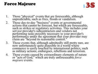 Force Majeure
1. Those "physical" events that are foreseeable, although
unpredictable, such as fires, floods or vandalism.
2. Those day-to-day "business" events or governmental
actions that cannot be forecast, but which are foreseeable,
such as strikes or regulatory activities. This includes your
service provider's subcontractors and vendors not
performing tasks possibly necessary to your provider's
performance under the agreement that your provider may
claim are "beyond its reasonable control."
3. Those events that, although admittedly still pretty rare, are
now unfortunately quite plausible in a world where
commerce is easily touched by international politics, such
as military actions, embargoes, rebellions and terrorism.
4. Those events caused by extraordinary elements of nature
or "acts of God," which are truly unforeseeable force
majeure events.
 