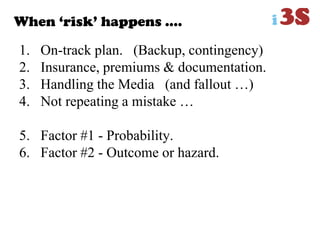 When „risk‟ happens ….
1. On-track plan. (Backup, contingency)
2. Insurance, premiums & documentation.
3. Handling the Media (and fallout …)
4. Not repeating a mistake …
5. Factor #1 - Probability.
6. Factor #2 - Outcome or hazard.
 