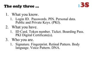 The only three …
1. What you know.
1. Login ID. Passwords. PIN. Personal data.
Public and Private Keys. (PKI).
2. What you have.
1. ID Card. Token number. Ticket. Boarding Pass.
PKI Digital Certificate(s).
3. Who you are.
1. Signature. Fingerprint. Retinal Pattern. Body
language. Voice Pattern. DNA.
 