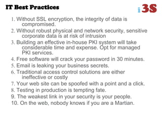 IT Best Practices
1. Without SSL encryption, the integrity of data is
compromised.
2. Without robust physical and network security, sensitive
corporate data is at risk of intrusion
3. Building an effective in-house PKI system will take
considerable time and expense. Opt for managed
PKI services.
4. Free software will crack your password in 30 minutes.
5. Email is leaking your business secrets.
6. Traditional access control solutions are either
ineffective or costly
7. Your web site can be spoofed with a point and a click.
8. Testing in production is tempting fate.
9. The weakest link in your security is your people.
10. On the web, nobody knows if you are a Martian.
 