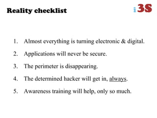 Reality checklist
1. Almost everything is turning electronic & digital.
2. Applications will never be secure.
3. The perimeter is disappearing.
4. The determined hacker will get in, always.
5. Awareness training will help, only so much.
 