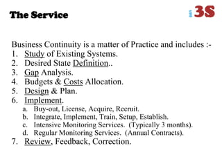 The Service
Business Continuity is a matter of Practice and includes :-
1. Study of Existing Systems.
2. Desired State Definition..
3. Gap Analysis.
4. Budgets & Costs Allocation.
5. Design & Plan.
6. Implement.
a. Buy-out, License, Acquire, Recruit.
b. Integrate, Implement, Train, Setup, Establish.
c. Intensive Monitoring Services. (Typically 3 months).
d. Regular Monitoring Services. (Annual Contracts).
7. Review, Feedback, Correction.
 