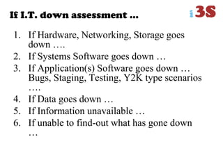 If I.T. down assessment …
1. If Hardware, Networking, Storage goes
down ….
2. If Systems Software goes down …
3. If Application(s) Software goes down …
Bugs, Staging, Testing, Y2K type scenarios
….
4. If Data goes down …
5. If Information unavailable …
6. If unable to find-out what has gone down
…
 