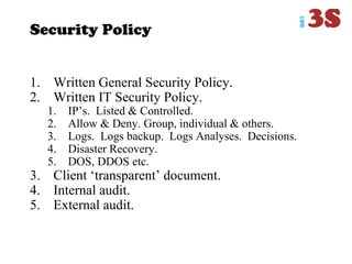 Security Policy
1. Written General Security Policy.
2. Written IT Security Policy.
1. IP‟s. Listed & Controlled.
2. Allow & Deny. Group, individual & others.
3. Logs. Logs backup. Logs Analyses. Decisions.
4. Disaster Recovery.
5. DOS, DDOS etc.
3. Client „transparent‟ document.
4. Internal audit.
5. External audit.
 