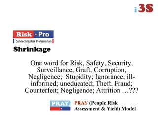Shrinkage
One word for Risk, Safety, Security,
Surveillance, Graft, Corruption,
Negligence; Stupidity; Ignorance; ill-
informed; uneducated; Theft. Fraud;
Counterfeit; Negligence; Attrition …???
PRAY (People Risk
Assessment & Yield) Model
 