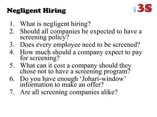 Negligent Hiring
1. What is negligent hiring?
2. Should all companies be expected to have a
screening policy?
3. Does every employee need to be screened?
4. How much should a company expect to pay
for screening?
5. What can it cost a company should they
chose not to have a screening program?
6. Do you have enough „Johari-window‟
information to make an offer?
7. Are all screening companies alike?
 