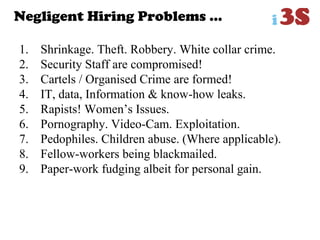 Negligent Hiring Problems …
1. Shrinkage. Theft. Robbery. White collar crime.
2. Security Staff are compromised!
3. Cartels / Organised Crime are formed!
4. IT, data, Information & know-how leaks.
5. Rapists! Women‟s Issues.
6. Pornography. Video-Cam. Exploitation.
7. Pedophiles. Children abuse. (Where applicable).
8. Fellow-workers being blackmailed.
9. Paper-work fudging albeit for personal gain.
 