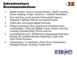 Infrastructure
Recommendations
1. Single-window Access Control System. (Staff, Catering,
House-keeping, Temps, Security). Audited Attendance.
2. Eyes and Ears on the ground. Networked Cameras;
Adequate Lighting; Sensors for required needs.
3. Triple-play convergent digital networks.
4. Things monitoring. Raw materials & Finished Goods.
Consumables. Fixed and Mobile Assets. Repair-men kits.
Catering, Housekeeping, Waste removal.
5. Centralised Servers + Platform for Intergrated, Real-time,
Remote & Localised Routine Reporting, Audits and
Alert/Alarm Systems.
6. Transparency, Convenience, Ease-of-use, Ergonomics,
Managed Queues, Systems, People-flow.
 
