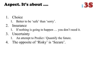 Aspect. It‟s about ….
1. Choice
1. Better to be „safe‟ than „sorry‟.
2. Insurance
1. If nothing is going to happen … you don‟t need it.
3. Uncertainty
1. An attempt to Predict / Quantify the future.
4. The opposite of „Risky‟ is „Secure‟.
 