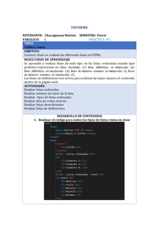 INFORME
ESTUDIANTE: Chacaguasay Denisse SEMESTRE: Tercer
PARALELO: C PRÁCTICA:#3
TEMA:
Tablas y listas
OBJETIVO:
Conocer cómo se realizan las diferentes listas en HTML.
RESULTADOS DE APRENDIZAJE
Se aprendió a realizar listas de todo tipo en las listas ordenadas usando type
podemos representar en: listas decimales (1), listas alfabéticas en minúsculas (a),
listas alfabéticas en mayúsculas (A), listas de números romanos en minúsculas (i), listas
de números romanos en mayúsculas (I).
Las listas de definiciones nos sirven para ordenar de mejor manera el contenido
dentro de la página web.
ACTIVIDADES:
Realizar listas ordenadas
Realizar número de inicio de la lista
Realizar tipos de listas ordenadas
Realizar lista de orden inverso
Realizar listas desordenadas
Realizar listas de definiciones
·
DESARROLLO DE CONTENIDOS
1. Realizar el código para todos los tipos de listas vistos en clase
 