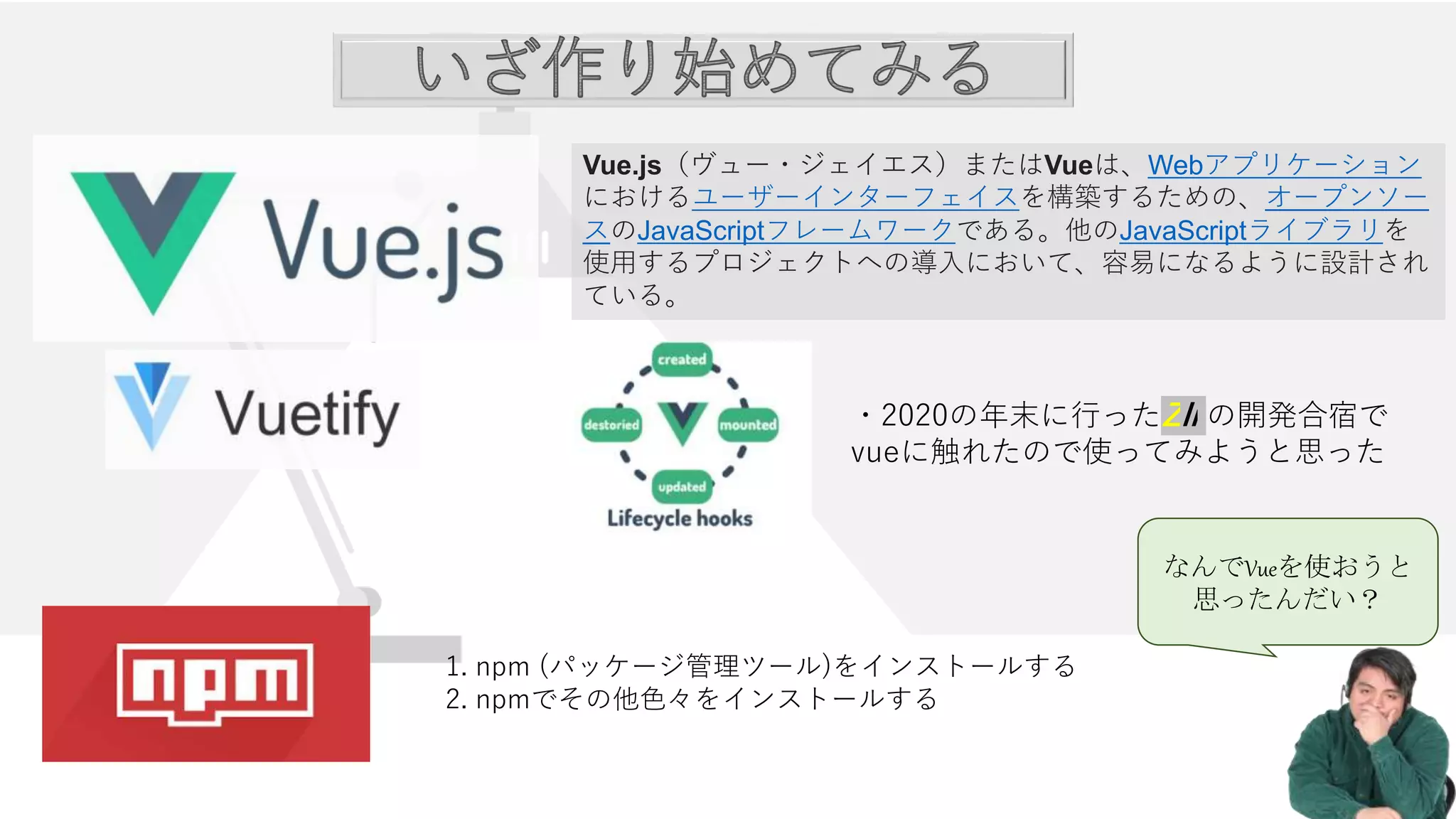 ・2020の年末に行ったZli の開発合宿で
vueに触れたので使ってみようと思った
1. npm (パッケージ管理ツール)をインストールする
2. npmでその他色々をインストールする
Vue.js（ヴュー・ジェイエス）またはVueは、Webアプリケーション
におけるユーザーインターフェイスを構築するための、オープンソー
スのJavaScriptフレームワークである。他のJavaScriptライブラリを
使用するプロジェクトへの導入において、容易になるように設計され
ている。
なんでVueを使おうと
思ったんだい？
 