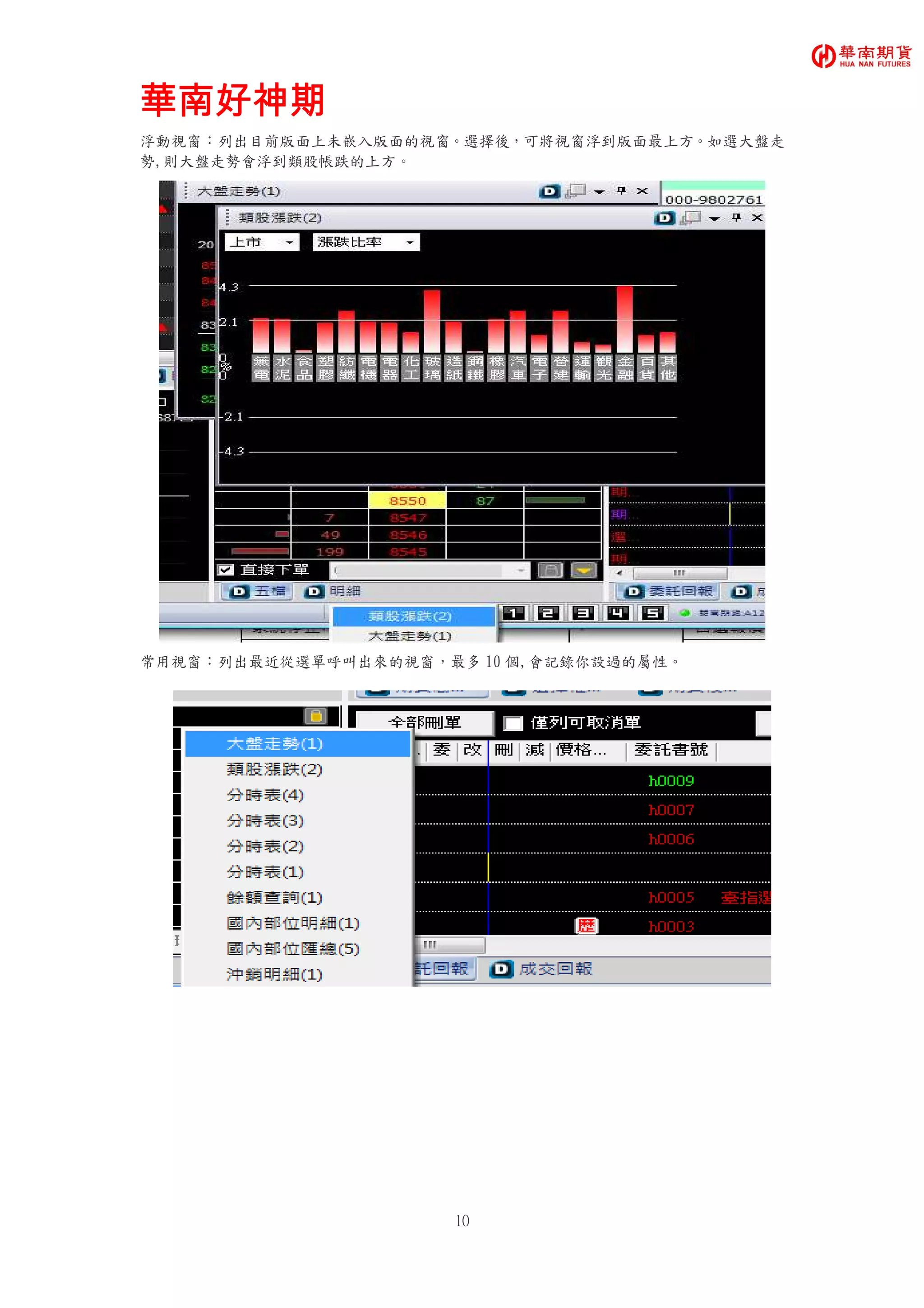 華南好神期華南好神期華南好神期華南好神期
10
浮動視窗：列出目前版面上未嵌入版面的視窗。選擇後，可將視窗浮到版面最上方。如選大盤走
勢,則大盤走勢會浮到類股帳跌的上方。
常用視窗：列出最近從選單呼叫出來的視窗，最多 10 個,會記錄你設過的屬性。
 