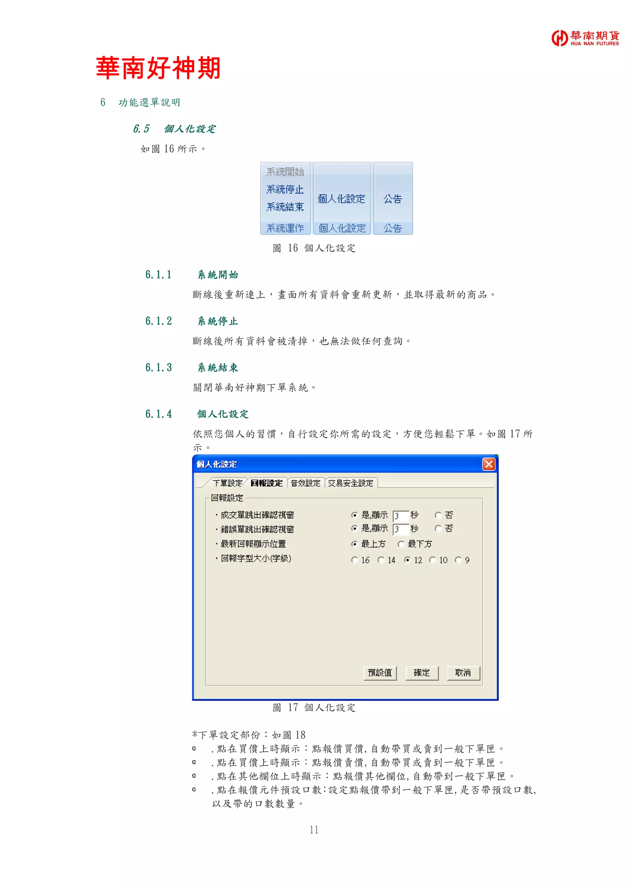 華南好神期華南好神期華南好神期華南好神期
11
6 功能選單說明
6.56.56.56.5 個人化設定個人化設定個人化設定個人化設定
如圖 16 所示。
圖 16 個人化設定
6.1.16.1.16.1.16.1.1 系統開始系統開始系統開始系統開始
斷線後重新連上，畫面所有資料會重新更新，並取得最新的商品。
6.1.26.1.26.1.26.1.2 系統停止系統停止系統停止系統停止
斷線後所有資料會被清掉，也無法做任何查詢。
6.1.36.1.36.1.36.1.3 系統結束系統結束系統結束系統結束
關閉華南好神期下單系統。
6.1.46.1.46.1.46.1.4 個人化設定個人化設定個人化設定個人化設定
依照您個人的習慣，自行設定你所需的設定，方便您輕鬆下單。如圖 17 所
示。
圖 17 個人化設定
*下單設定部份：如圖 18
.點在買價上時顯示：點報價買價,自動帶買或賣到一般下單匣。
.點在買價上時顯示：點報價賣價,自動帶買或賣到一般下單匣。
.點在其他欄位上時顯示：點報價其他欄位,自動帶到一般下單匣。
.點在報價元件預設口數：設定點報價帶到一般下單匣,是否帶預設口數,
以及帶的口數數量。
 