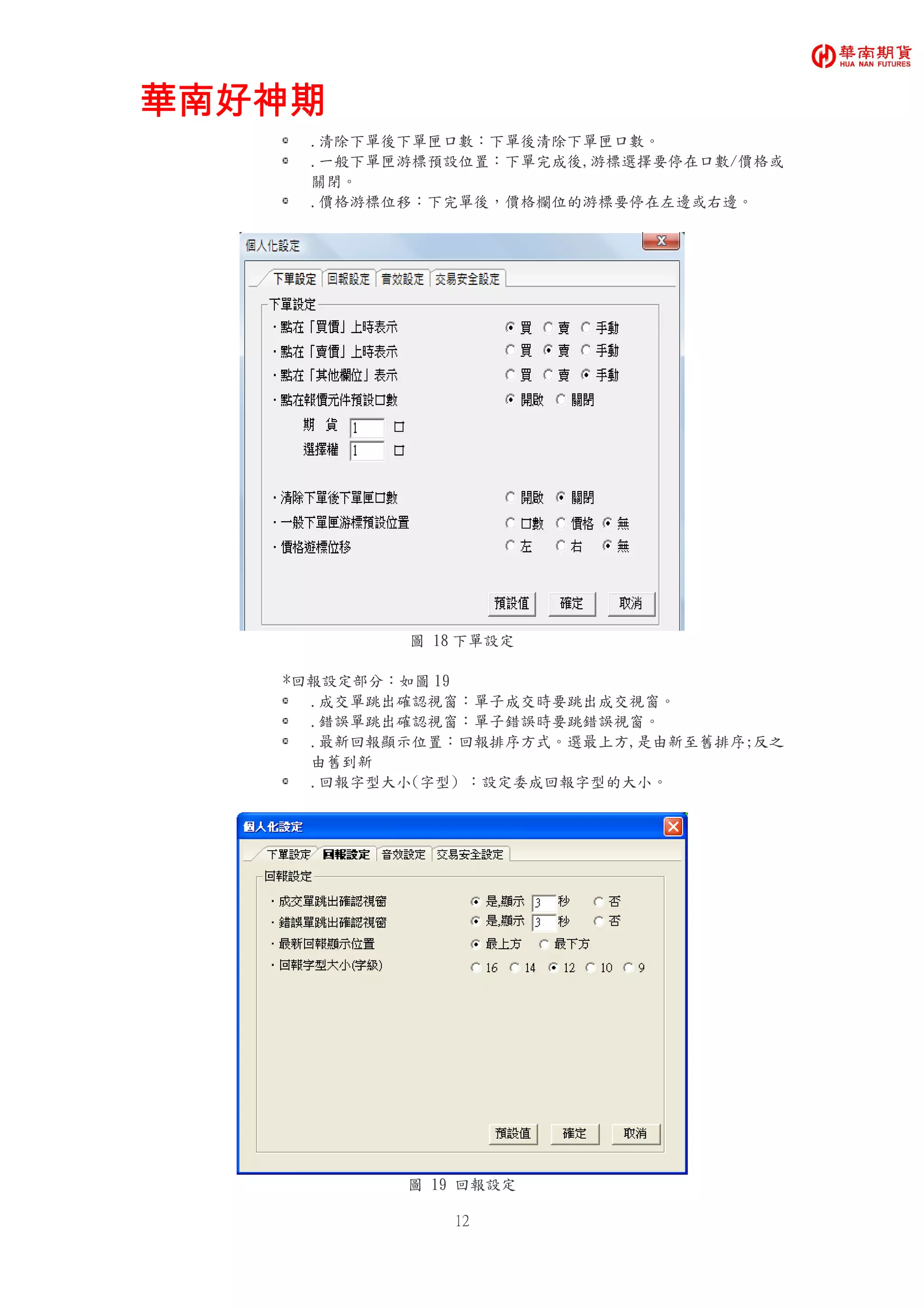 華南好神期華南好神期華南好神期華南好神期
12
.清除下單後下單匣口數：下單後清除下單匣口數。
.一般下單匣游標預設位置：下單完成後,游標選擇要停在口數/價格或
關閉。
.價格游標位移：下完單後，價格欄位的游標要停在左邊或右邊。
圖 18 下單設定
*回報設定部分：如圖 19
.成交單跳出確認視窗：單子成交時要跳出成交視窗。
.錯誤單跳出確認視窗：單子錯誤時要跳錯誤視窗。
.最新回報顯示位置：回報排序方式。選最上方,是由新至舊排序;反之
由舊到新
.回報字型大小(字型) ：設定委成回報字型的大小。
圖 19 回報設定
 