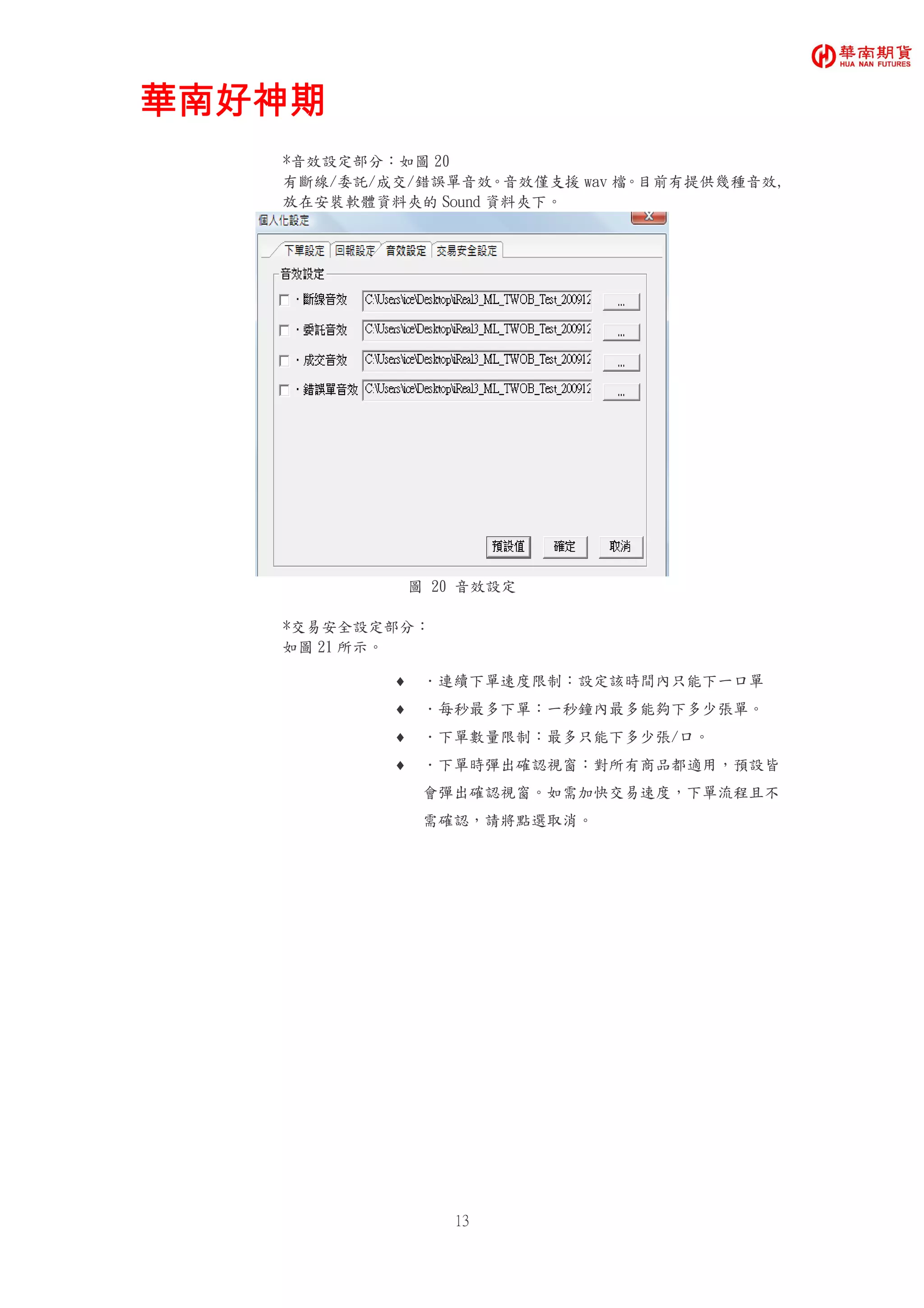 華南好神期華南好神期華南好神期華南好神期
13
*音效設定部分：如圖 20
有斷線/委託/成交/錯誤單音效。音效僅支援 wav 檔。目前有提供幾種音效,
放在安裝軟體資料夾的 Sound 資料夾下。
圖 20 音效設定
*交易安全設定部分：
如圖 21 所示。
♦ ．連續下單速度限制：設定該時間內只能下一口單
♦ ．每秒最多下單：一秒鐘內最多能夠下多少張單。
♦ ．下單數量限制：最多只能下多少張/口。
♦ ．下單時彈出確認視窗：對所有商品都適用，預設皆
會彈出確認視窗。如需加快交易速度，下單流程且不
需確認，請將點選取消。
 
