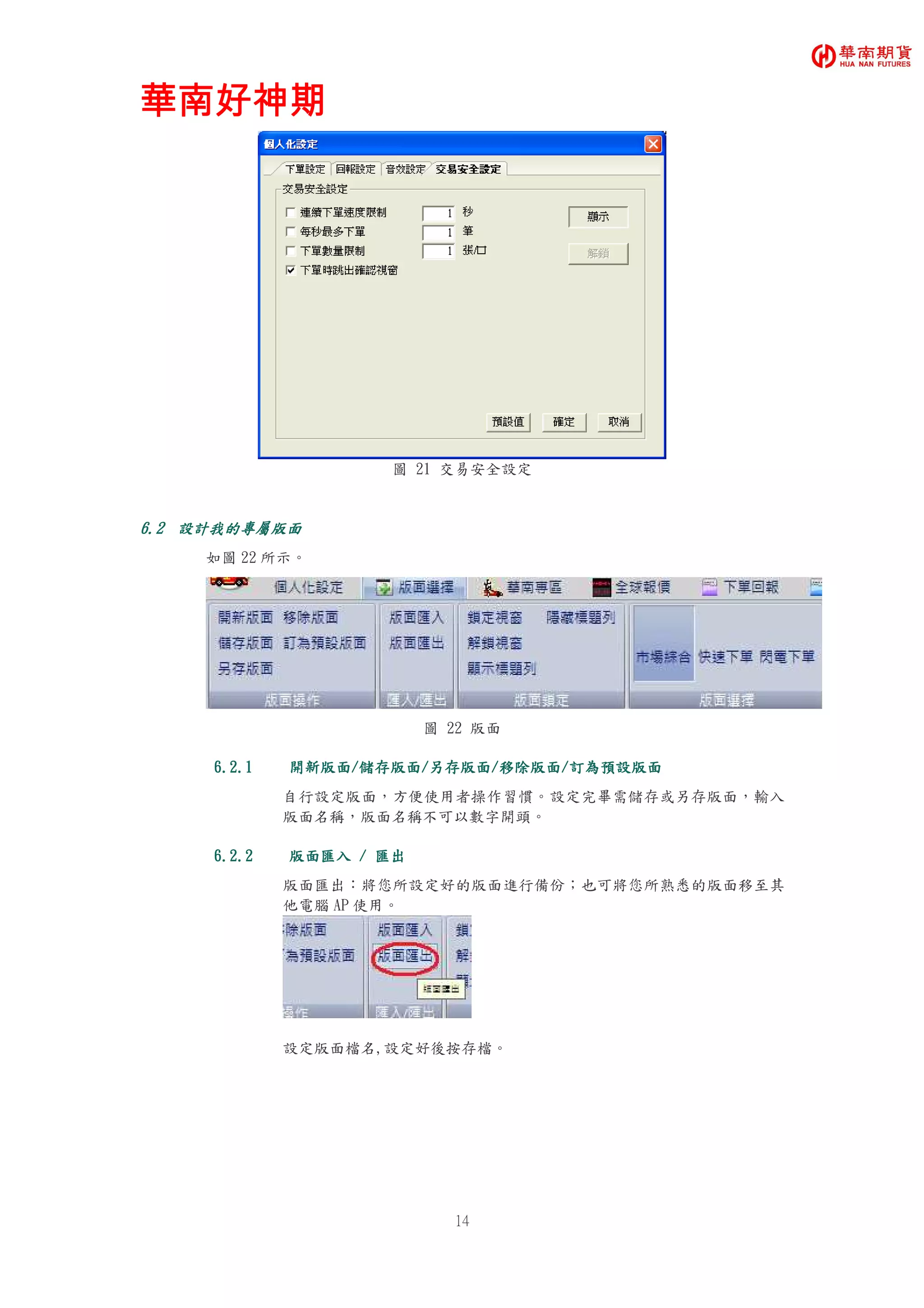 華南好神期華南好神期華南好神期華南好神期
14
圖 21 交易安全設定
6.26.26.26.2 設計我的專屬版面設計我的專屬版面設計我的專屬版面設計我的專屬版面
如圖 22 所示。
圖 22 版面
6.2.16.2.16.2.16.2.1 開新版面開新版面開新版面開新版面////儲存版面儲存版面儲存版面儲存版面////另存版面另存版面另存版面另存版面////移除版面移除版面移除版面移除版面////訂為預設版面訂為預設版面訂為預設版面訂為預設版面
自行設定版面，方便使用者操作習慣。設定完畢需儲存或另存版面，輸入
版面名稱，版面名稱不可以數字開頭。
6.2.26.2.26.2.26.2.2 版面匯入版面匯入版面匯入版面匯入 //// 匯出匯出匯出匯出
版面匯出：將您所設定好的版面進行備份；也可將您所熟悉的版面移至其
他電腦 AP 使用。
設定版面檔名,設定好後按存檔。
 