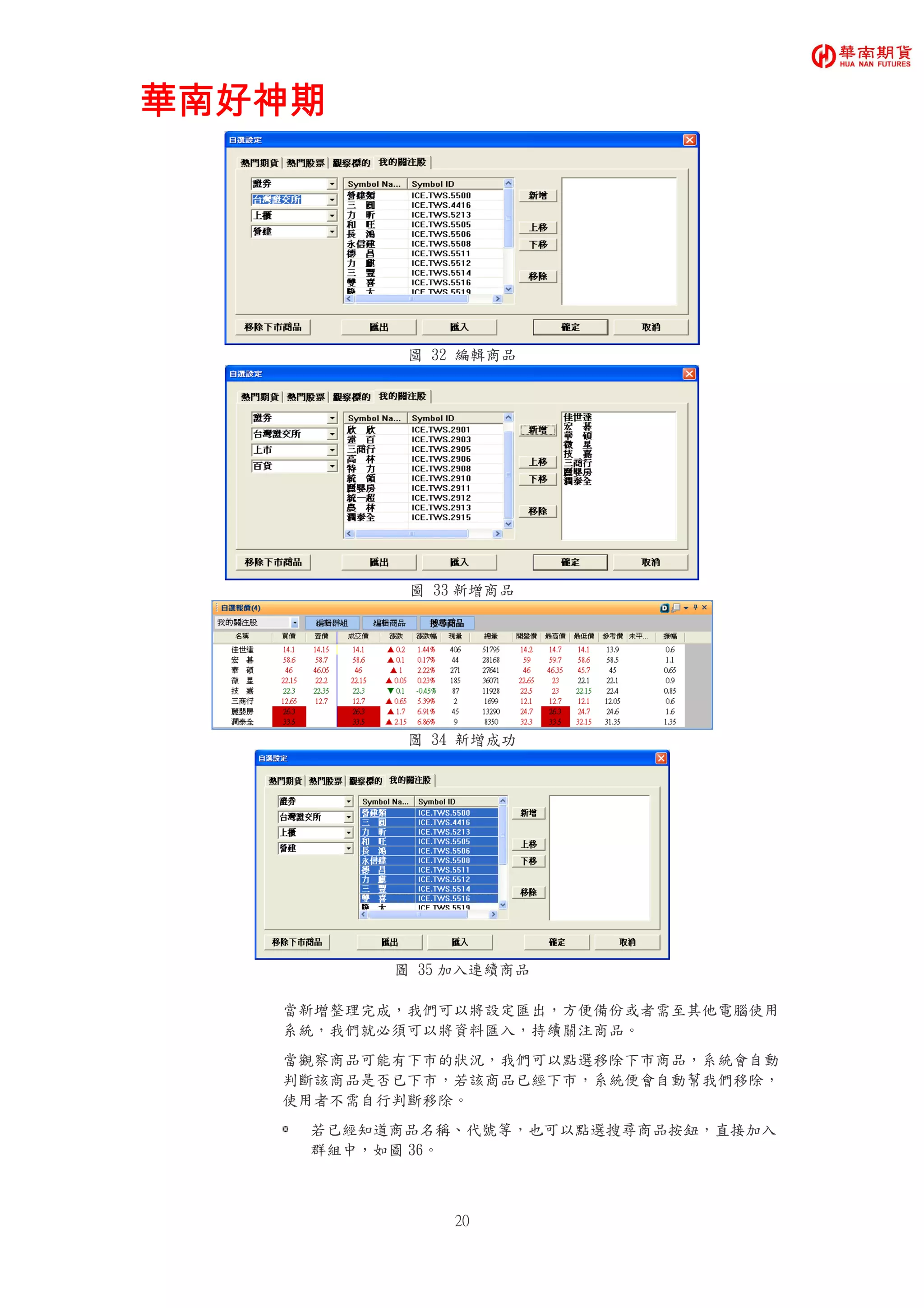 華南好神期華南好神期華南好神期華南好神期
20
圖 32 編輯商品
圖 33 新增商品
圖 34 新增成功
圖 35 加入連續商品
當新增整理完成，我們可以將設定匯出，方便備份或者需至其他電腦使用
系統，我們就必須可以將資料匯入，持續關注商品。
當觀察商品可能有下市的狀況，我們可以點選移除下市商品，系統會自動
判斷該商品是否已下市，若該商品已經下市，系統便會自動幫我們移除，
使用者不需自行判斷移除。
若已經知道商品名稱、代號等，也可以點選搜尋商品按鈕，直接加入
群組中，如圖 36。
 