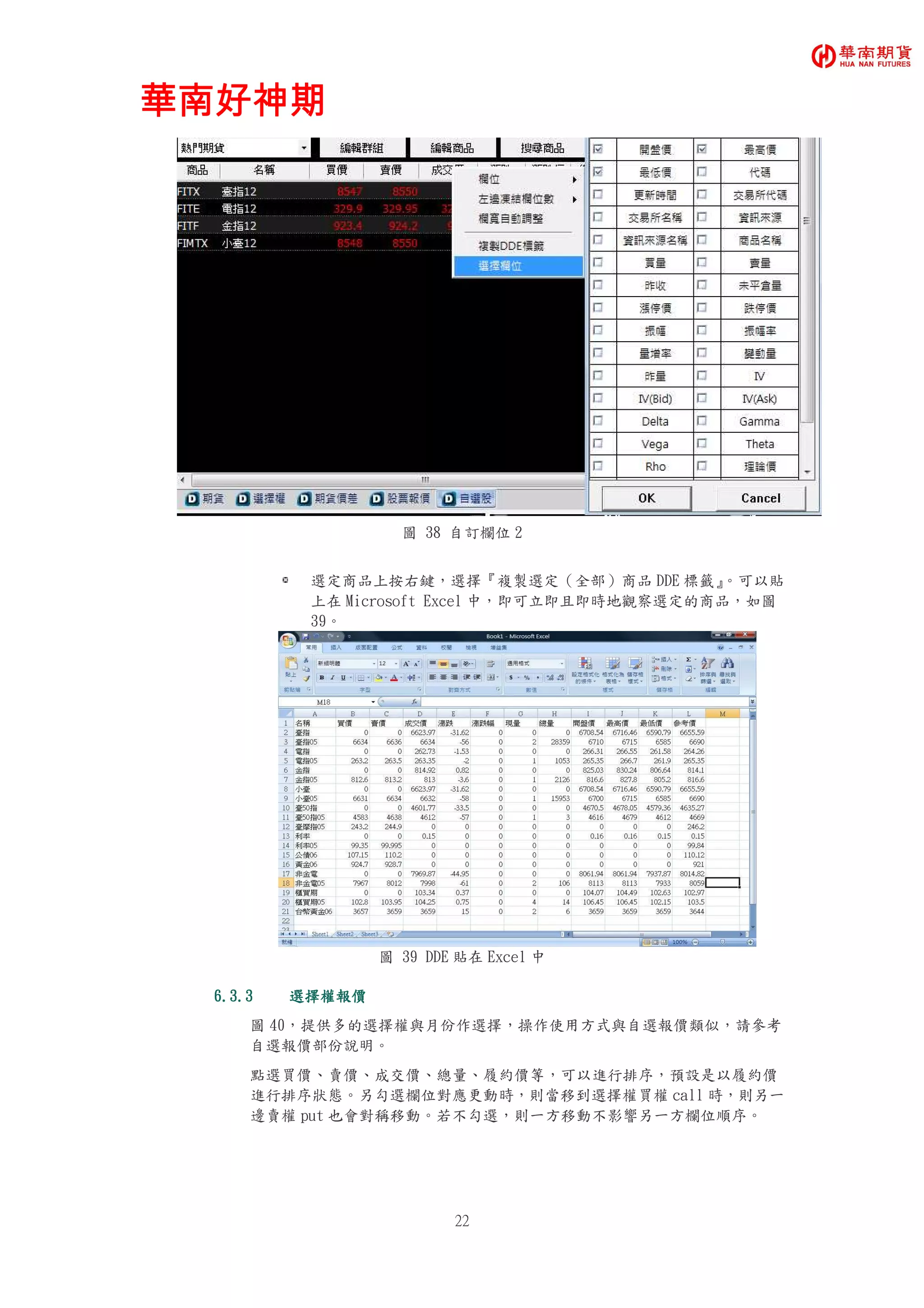 華南好神期華南好神期華南好神期華南好神期
22
圖 38 自訂欄位 2
選定商品上按右鍵，選擇『複製選定（全部）商品 DDE 標籤』。可以貼
上在 Microsoft Excel 中，即可立即且即時地觀察選定的商品，如圖
39。
圖 39 DDE 貼在 Excel 中
6.3.36.3.36.3.36.3.3 選擇權報價選擇權報價選擇權報價選擇權報價
圖 40，提供多的選擇權與月份作選擇，操作使用方式與自選報價類似，請參考
自選報價部份說明。
點選買價、賣價、成交價、總量、履約價等，可以進行排序，預設是以履約價
進行排序狀態。另勾選欄位對應更動時，則當移到選擇權買權 call 時，則另一
邊賣權 put 也會對稱移動。若不勾選，則一方移動不影響另一方欄位順序。
 