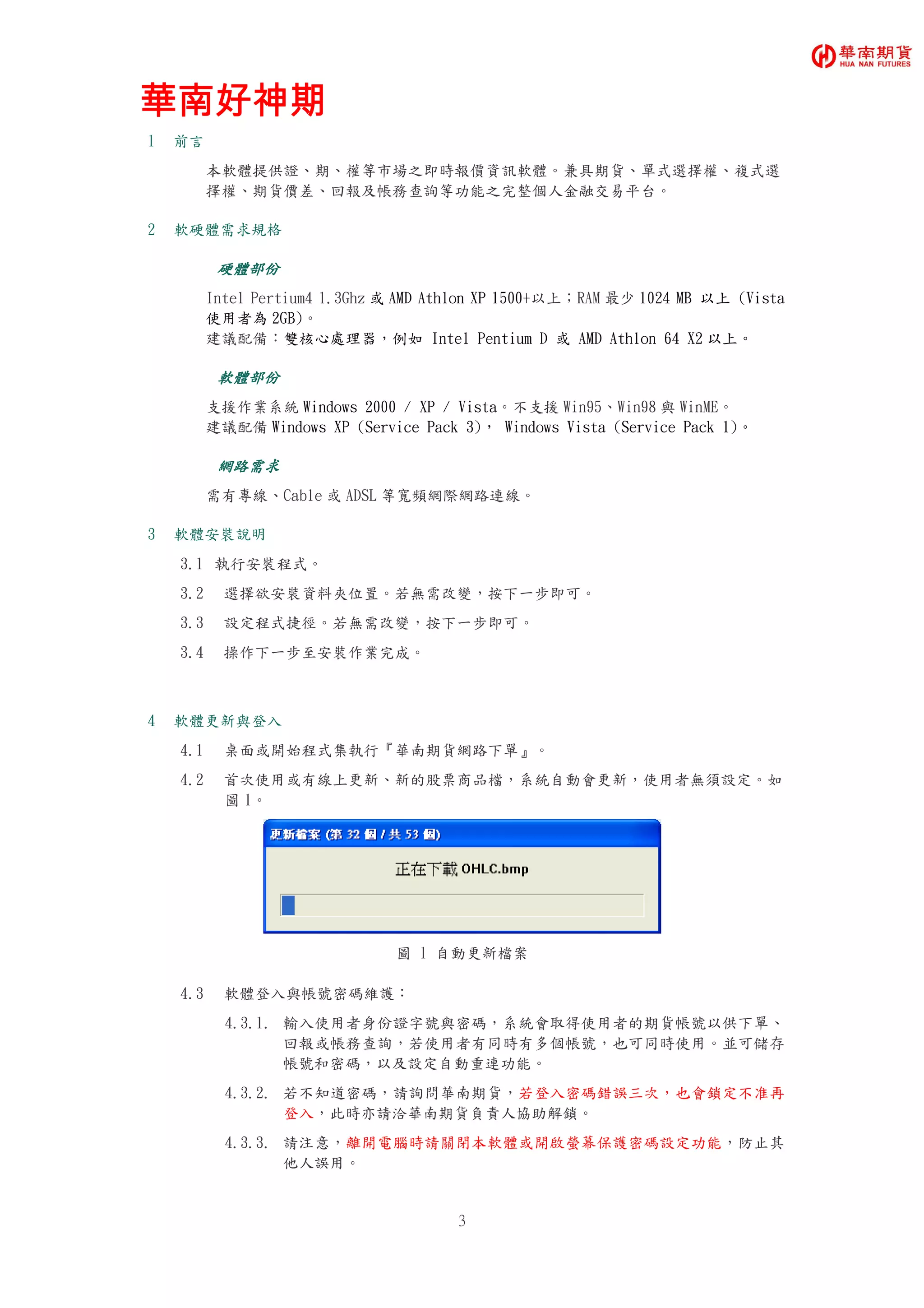 華南好神期華南好神期華南好神期華南好神期
3
1 前言
本軟體提供證、期、權等市場之即時報價資訊軟體。兼具期貨、單式選擇權、複式選
擇權、期貨價差、回報及帳務查詢等功能之完整個人金融交易平台。
2 軟硬體需求規格
硬體部份硬體部份硬體部份硬體部份
Intel Pertium4 1.3Ghz 或 AMD Athlon XP 1500+以上；RAM 最少 1024 MB 以上 (Vista
使用者為 2GB)。
建議配備：雙核心處理器，例如 Intel Pentium D 或 AMD Athlon 64 X2 以上。
軟體部份軟體部份軟體部份軟體部份
支援作業系統 Windows 2000 / XP / Vista。不支援 Win95、Win98 與 WinME。
建議配備 Windows XP (Service Pack 3)， Windows Vista (Service Pack 1)。
網路需求網路需求網路需求網路需求
需有專線、Cable 或 ADSL 等寬頻網際網路連線。
3 軟體安裝說明
3.1 執行安裝程式。
3.2 選擇欲安裝資料夾位置。若無需改變，按下一步即可。
3.3 設定程式捷徑。若無需改變，按下一步即可。
3.4 操作下一步至安裝作業完成。
4 軟體更新與登入
4.1 桌面或開始程式集執行『華南期貨網路下單』。
4.2 首次使用或有線上更新、新的股票商品檔，系統自動會更新，使用者無須設定。如
圖 1。
圖 1 自動更新檔案
4.3 軟體登入與帳號密碼維護：
4.3.1. 輸入使用者身份證字號與密碼，系統會取得使用者的期貨帳號以供下單、
回報或帳務查詢，若使用者有同時有多個帳號，也可同時使用。並可儲存
帳號和密碼，以及設定自動重連功能。
4.3.2. 若不知道密碼，請詢問華南期貨，若登入密碼錯誤三次，也會鎖定不准再
登入，此時亦請洽華南期貨負責人協助解鎖。
4.3.3. 請注意，離開電腦時請關閉本軟體或開啟螢幕保護密碼設定功能，防止其
他人誤用。
 