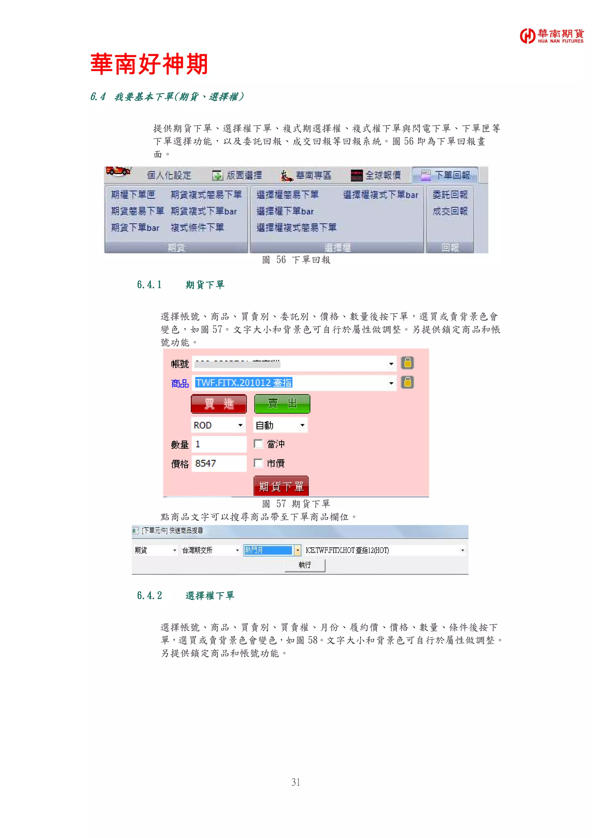 華南好神期華南好神期華南好神期華南好神期
31
6.46.46.46.4 我要基本我要基本我要基本我要基本下單下單下單下單((((期貨期貨期貨期貨、、、、選擇權選擇權選擇權選擇權))))
提供期貨下單、選擇權下單、複式期選擇權、複式權下單與閃電下單、下單匣等
下單選擇功能，以及委託回報、成交回報等回報系統。圖 56 即為下單回報畫
面。
圖 56 下單回報
6.4.16.4.16.4.16.4.1 期貨下單期貨下單期貨下單期貨下單
選擇帳號、商品、買賣別、委託別、價格、數量後按下單，選買或賣背景色會
變色，如圖 57。文字大小和背景色可自行於屬性做調整。另提供鎖定商品和帳
號功能。
圖 57 期貨下單
點商品文字可以搜尋商品帶至下單商品欄位。
6.4.26.4.26.4.26.4.2 選擇權下單選擇權下單選擇權下單選擇權下單
選擇帳號、商品、買賣別、買賣權、月份、履約價、價格、數量、條件後按下
單，選買或賣背景色會變色，如圖 58。文字大小和背景色可自行於屬性做調整。
另提供鎖定商品和帳號功能。
 