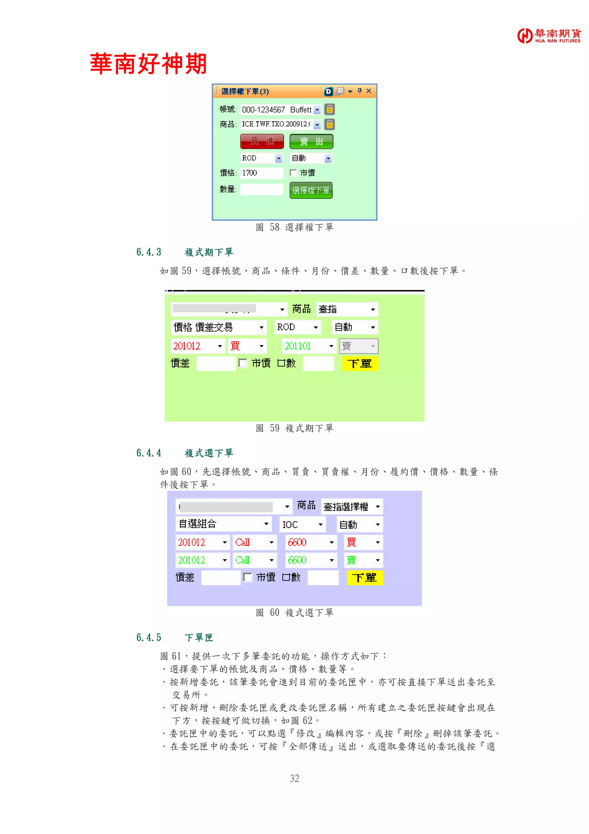 華南好神期華南好神期華南好神期華南好神期
32
圖 58 選擇權下單
6.4.36.4.36.4.36.4.3 複式期下單複式期下單複式期下單複式期下單
如圖 59，選擇帳號、商品、條件、月份、價差、數量、口數後按下單。
圖 59 複式期下單
6.4.46.4.46.4.46.4.4 複式選下單複式選下單複式選下單複式選下單
如圖 60，先選擇帳號、商品、買賣、買賣權、月份、履約價、價格、數量、條
件後按下單。
圖 60 複式選下單
6.4.56.4.56.4.56.4.5 下單匣下單匣下單匣下單匣
圖 61，提供一次下多筆委託的功能，操作方式如下：
．選擇要下單的帳號及商品、價格、數量等。
．按新增委託，該筆委託會進到目前的委託匣中，亦可按直接下單送出委託至
交易所。
．可按新增、刪除委託匣或更改委託匣名稱，所有建立之委託匣按鍵會出現在
下方，按按鍵可做切換，如圖 62。
．委託匣中的委託，可以點選『修改』編輯內容，或按『刪除』刪掉該筆委託。
．在委託匣中的委託，可按『全部傳送』送出，或選取要傳送的委託後按『選
 