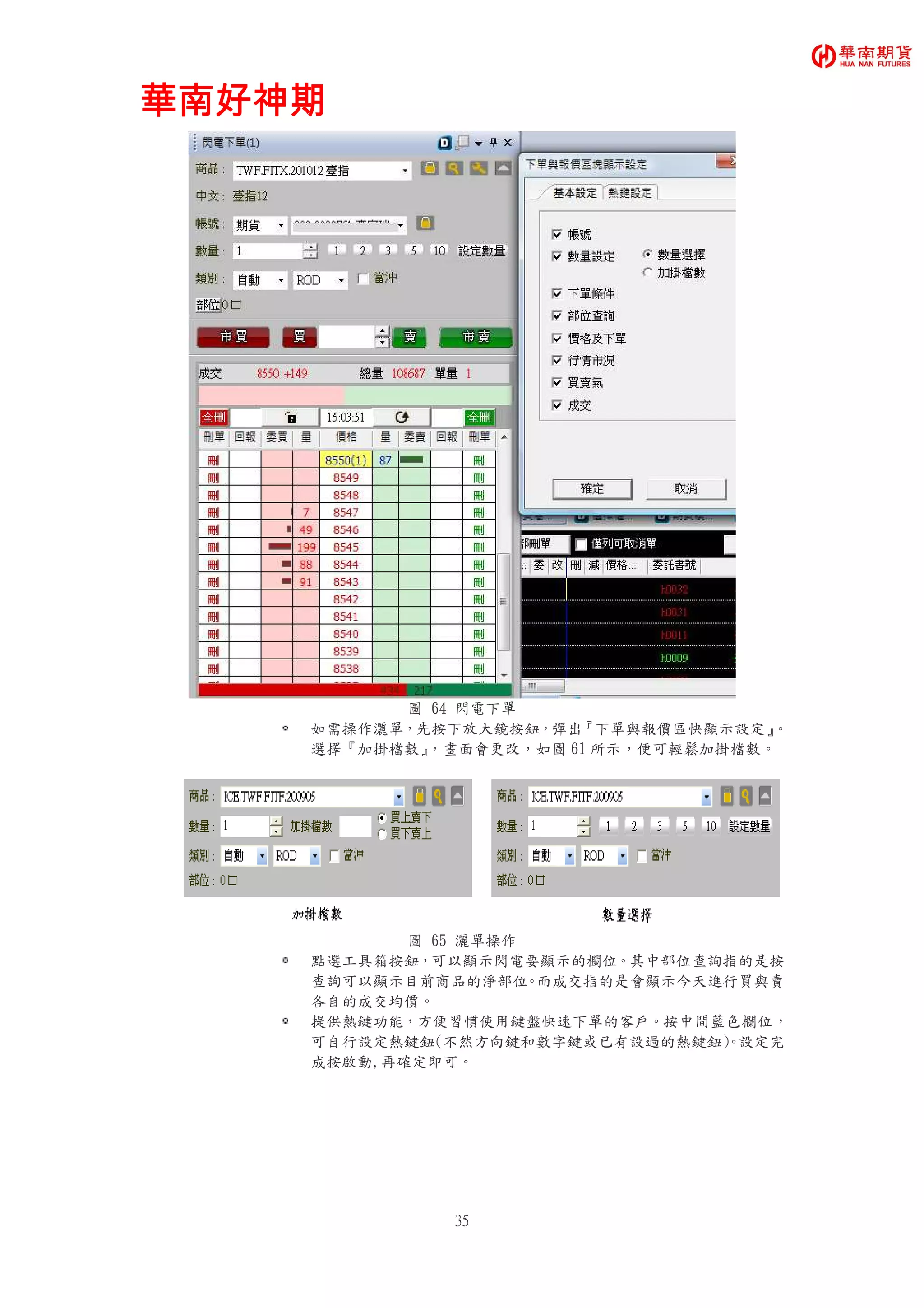 華南好神期華南好神期華南好神期華南好神期
35
圖 64 閃電下單
如需操作灑單，先按下放大鏡按鈕，彈出『下單與報價區快顯示設定』。
選擇『加掛檔數』，畫面會更改，如圖 61 所示，便可輕鬆加掛檔數。
圖 65 灑單操作
點選工具箱按鈕，可以顯示閃電要顯示的欄位。其中部位查詢指的是按
查詢可以顯示目前商品的淨部位。而成交指的是會顯示今天進行買與賣
各自的成交均價。
提供熱鍵功能，方便習慣使用鍵盤快速下單的客戶。按中間藍色欄位，
可自行設定熱鍵鈕(不然方向鍵和數字鍵或已有設過的熱鍵鈕)。設定完
成按啟動,再確定即可。
 