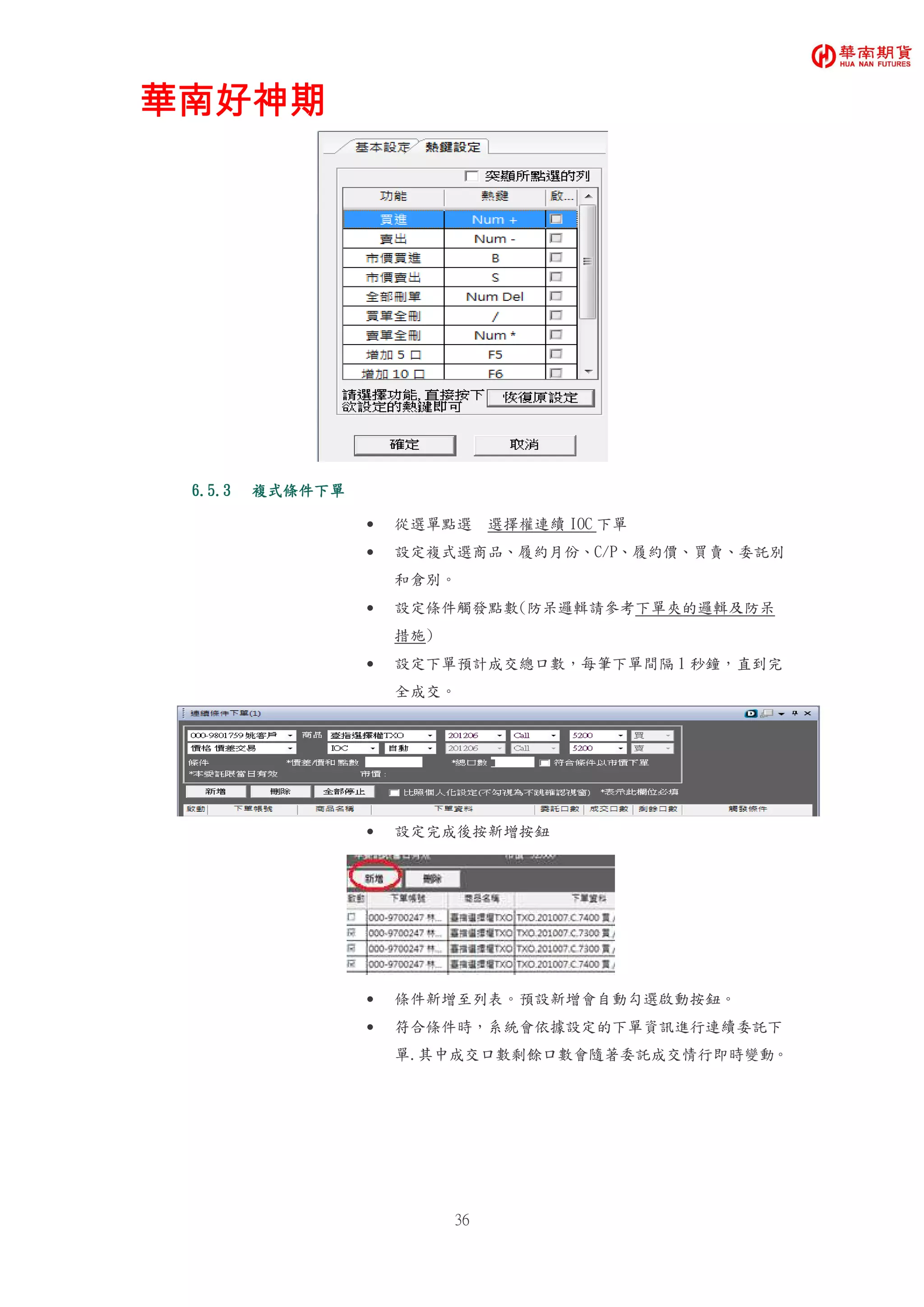 華南好神期華南好神期華南好神期華南好神期
36
6.5.36.5.36.5.36.5.3 複式條件下單複式條件下單複式條件下單複式條件下單
• 從選單點選 選擇權連續 IOC 下單
• 設定複式選商品、履約月份、C/P、履約價、買賣、委託別
和倉別。
• 設定條件觸發點數(防呆邏輯請參考下單夾的邏輯及防呆
措施)
• 設定下單預計成交總口數，每筆下單間隔 1 秒鐘，直到完
全成交。
• 設定完成後按新增按鈕
• 條件新增至列表。預設新增會自動勾選啟動按鈕。
• 符合條件時，系統會依據設定的下單資訊進行連續委託下
單.其中成交口數剩餘口數會隨著委託成交情行即時變動。
 