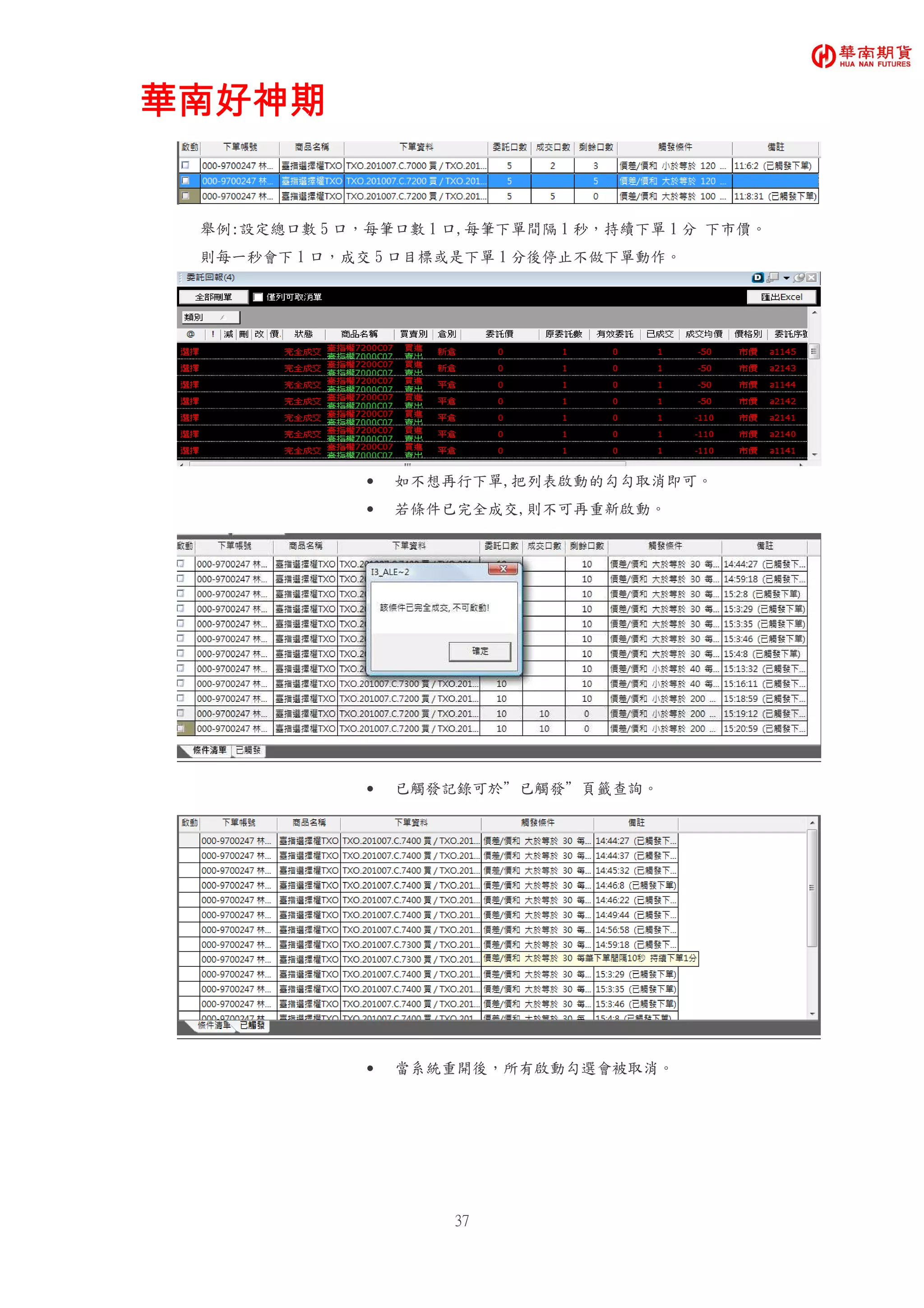 華南好神期華南好神期華南好神期華南好神期
37
舉例:設定總口數 5 口，每筆口數 1 口,每筆下單間隔 1 秒，持續下單 1 分 下市價。
則每一秒會下 1 口，成交 5 口目標或是下單 1 分後停止不做下單動作。
• 如不想再行下單,把列表啟動的勾勾取消即可。
• 若條件已完全成交,則不可再重新啟動。
• 已觸發記錄可於”已觸發”頁籤查詢。
• 當系統重開後，所有啟動勾選會被取消。
 