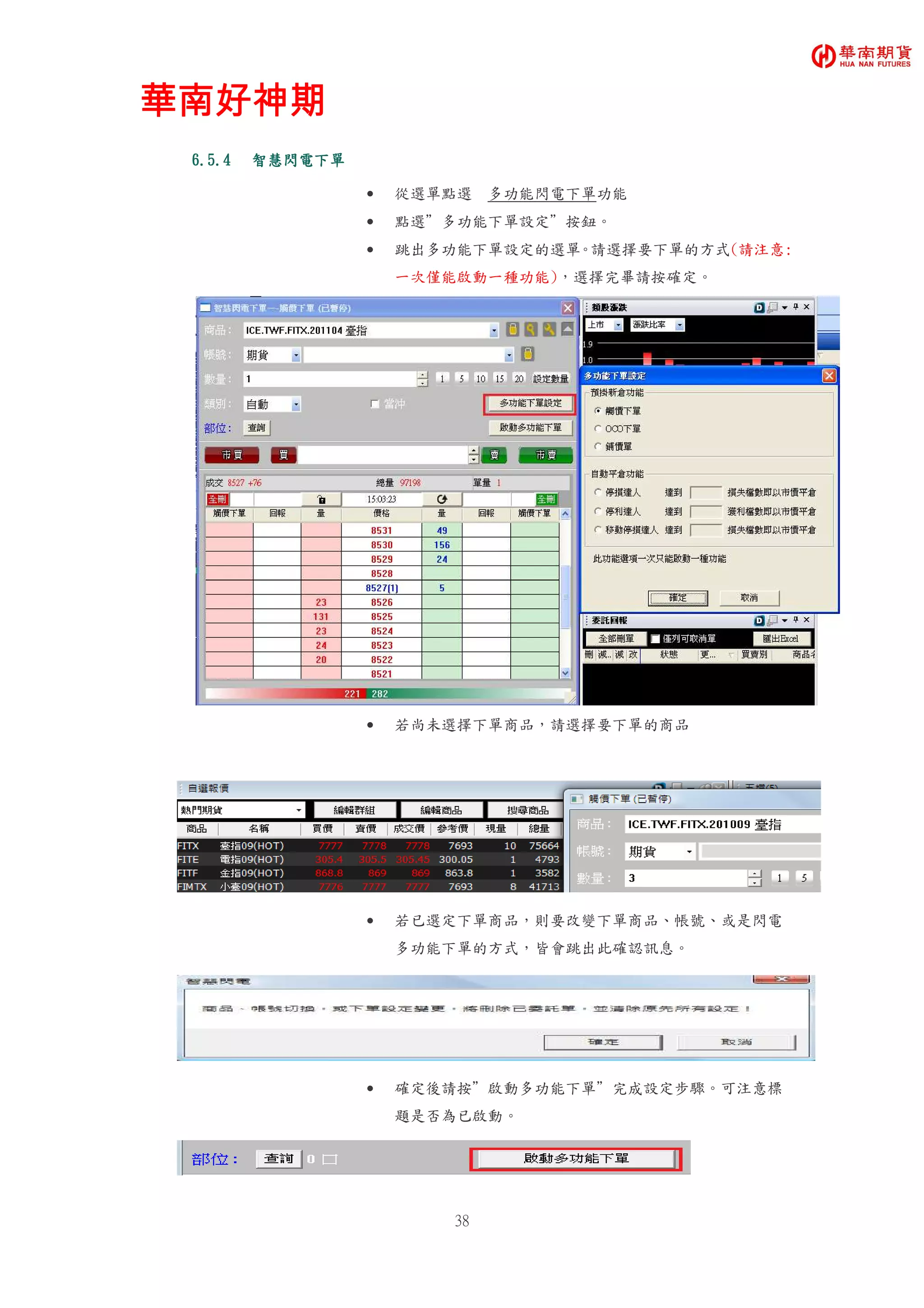 華南好神期華南好神期華南好神期華南好神期
38
6.5.46.5.46.5.46.5.4 智慧閃電下單智慧閃電下單智慧閃電下單智慧閃電下單
• 從選單點選 多功能閃電下單功能
• 點選”多功能下單設定”按鈕。
• 跳出多功能下單設定的選單。請選擇要下單的方式(請注意:
一次僅能啟動一種功能)，選擇完畢請按確定。
• 若尚未選擇下單商品，請選擇要下單的商品
• 若已選定下單商品，則要改變下單商品、帳號、或是閃電
多功能下單的方式，皆會跳出此確認訊息。
• 確定後請按”啟動多功能下單”完成設定步驟。可注意標
題是否為已啟動。
 