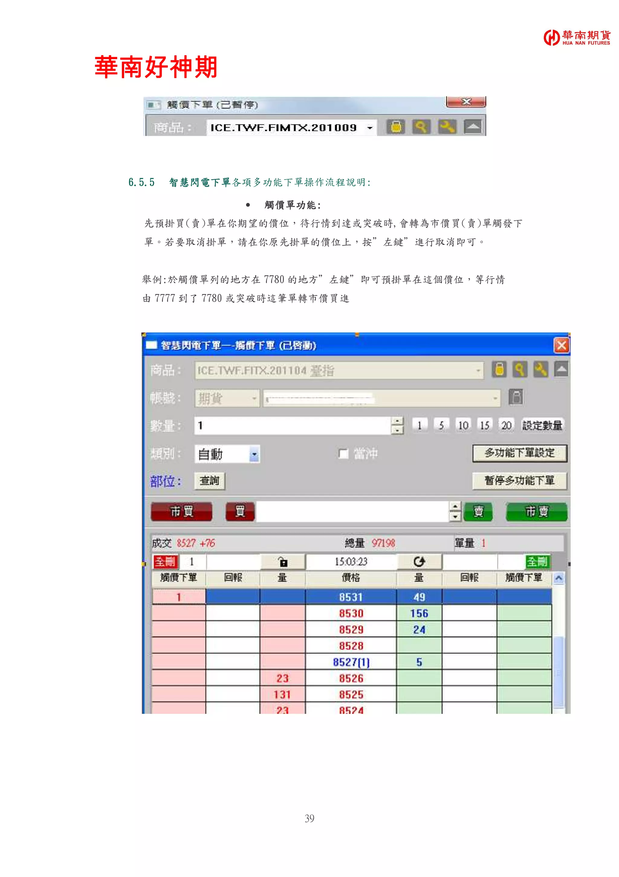 華南好神期華南好神期華南好神期華南好神期
39
6.5.56.5.56.5.56.5.5 智慧閃電下單智慧閃電下單智慧閃電下單智慧閃電下單各項多功能下單操作流程說明:
• 觸價單功能觸價單功能觸價單功能觸價單功能::::
先預掛買(賣)單在你期望的價位，待行情到達或突破時,會轉為市價買(賣)單觸發下
單。若要取消掛單，請在你原先掛單的價位上，按”左鍵”進行取消即可。
舉例:於觸價單列的地方在 7780 的地方”左鍵”即可預掛單在這個價位，等行情
由 7777 到了 7780 或突破時這筆單轉市價買進
 