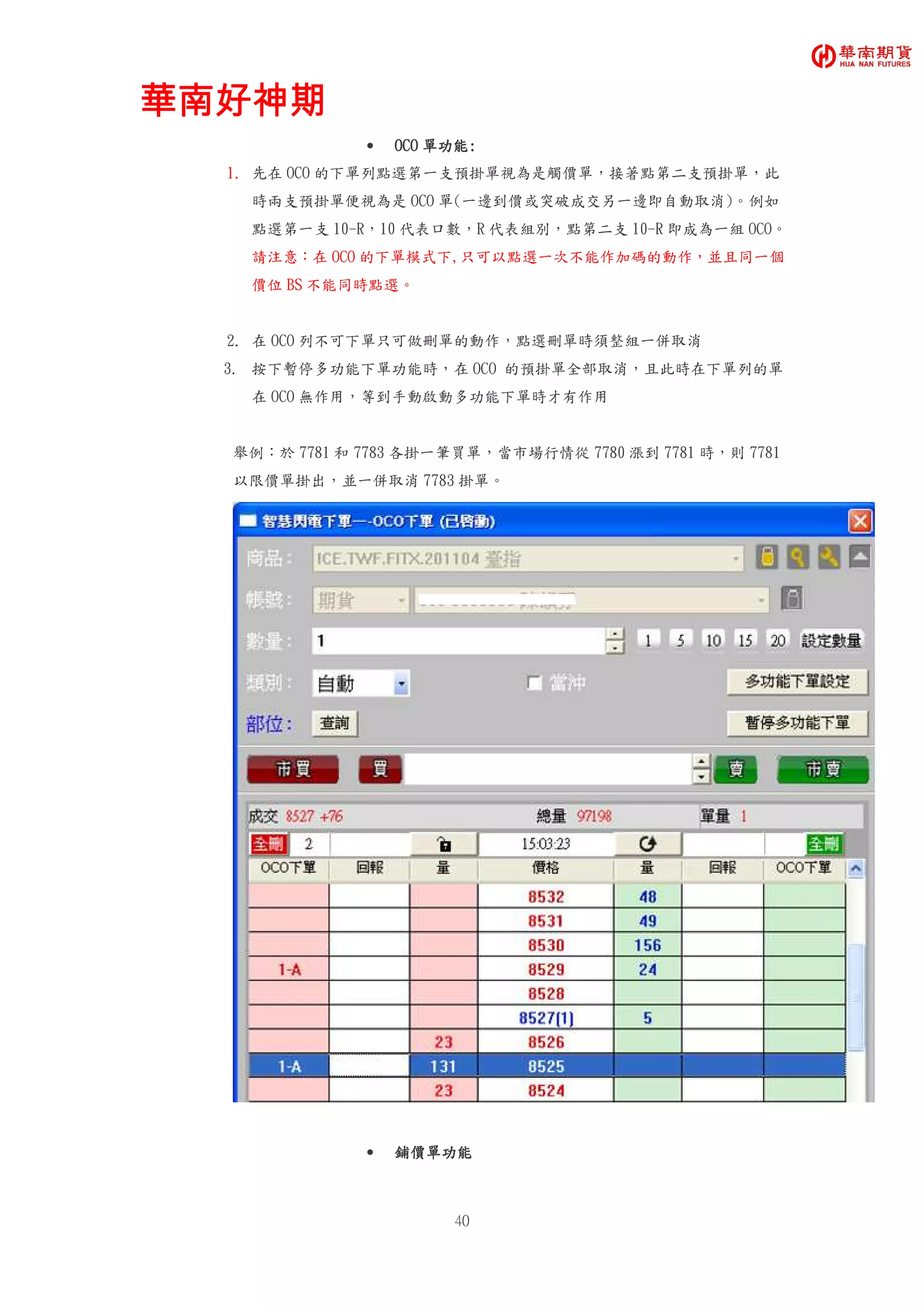 華南好神期華南好神期華南好神期華南好神期
40
• OOOOCOCOCOCO 單功能單功能單功能單功能::::
1. 先在 OCO 的下單列點選第一支預掛單視為是觸價單，接著點第二支預掛單，此
時兩支預掛單便視為是 OCO 單(一邊到價或突破成交另一邊即自動取消)。例如
點選第一支 10-R，10 代表口數，R 代表組別，點第二支 10-R 即成為一組 OCO。
請注意：在 OCO 的下單模式下,只可以點選一次不能作加碼的動作，並且同一個
價位 BS 不能同時點選。
2. 在 OCO 列不可下單只可做刪單的動作，點選刪單時須整組一併取消
3. 按下暫停多功能下單功能時，在 OCO 的預掛單全部取消，且此時在下單列的單
在 OCO 無作用，等到手動啟動多功能下單時才有作用
舉例：於 7781 和 7783 各掛一筆買單，當市場行情從 7780 漲到 7781 時，則 7781
以限價單掛出，並一併取消 7783 掛單。
• 鋪價單功能鋪價單功能鋪價單功能鋪價單功能
 