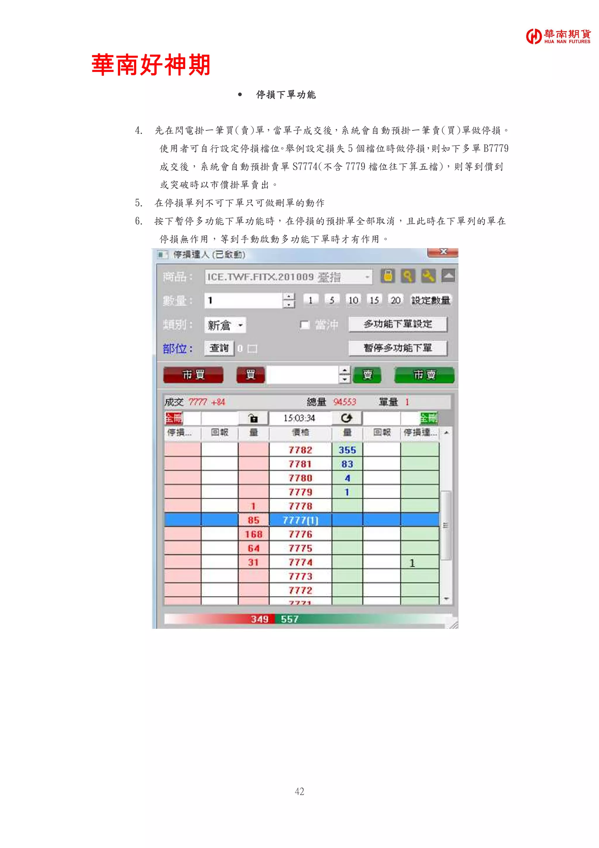 華南好神期華南好神期華南好神期華南好神期
42
• 停損下單功能停損下單功能停損下單功能停損下單功能
4. 先在閃電掛一筆買(賣)單，當單子成交後，系統會自動預掛一筆賣(買)單做停損。
使用者可自行設定停損檔位。舉例設定損失 5 個檔位時做停損，則如下多單 B7779
成交後，系統會自動預掛賣單 S7774(不含 7779 檔位往下算五檔)，則等到價到
或突破時以市價掛單賣出。
5. 在停損單列不可下單只可做刪單的動作
6. 按下暫停多功能下單功能時，在停損的預掛單全部取消，且此時在下單列的單在
停損無作用，等到手動啟動多功能下單時才有作用。
 