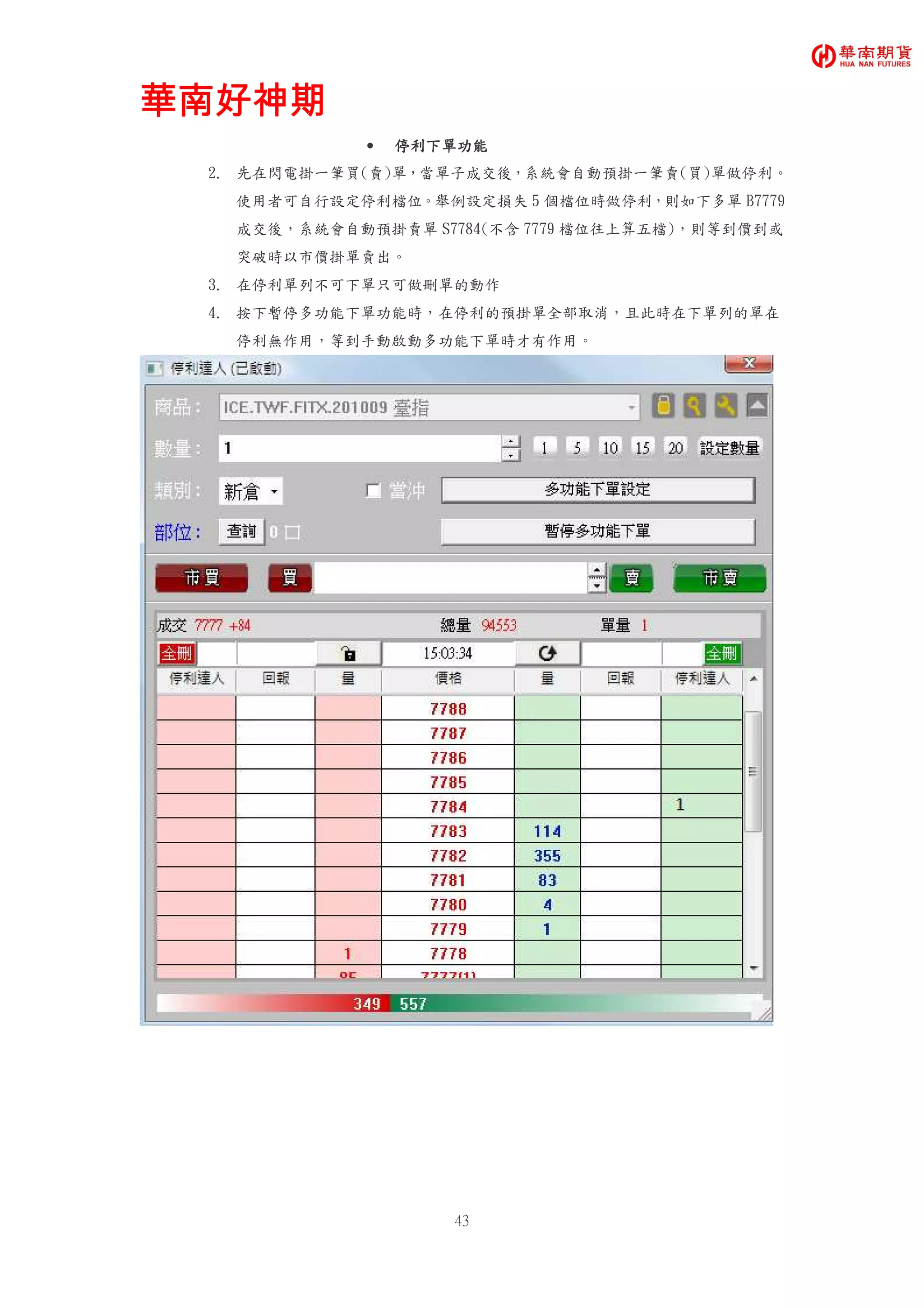 華南好神期華南好神期華南好神期華南好神期
43
• 停利下單功能停利下單功能停利下單功能停利下單功能
2. 先在閃電掛一筆買(賣)單，當單子成交後，系統會自動預掛一筆賣(買)單做停利。
使用者可自行設定停利檔位。舉例設定損失 5 個檔位時做停利，則如下多單 B7779
成交後，系統會自動預掛賣單 S7784(不含 7779 檔位往上算五檔)，則等到價到或
突破時以市價掛單賣出。
3. 在停利單列不可下單只可做刪單的動作
4. 按下暫停多功能下單功能時，在停利的預掛單全部取消，且此時在下單列的單在
停利無作用，等到手動啟動多功能下單時才有作用。
 