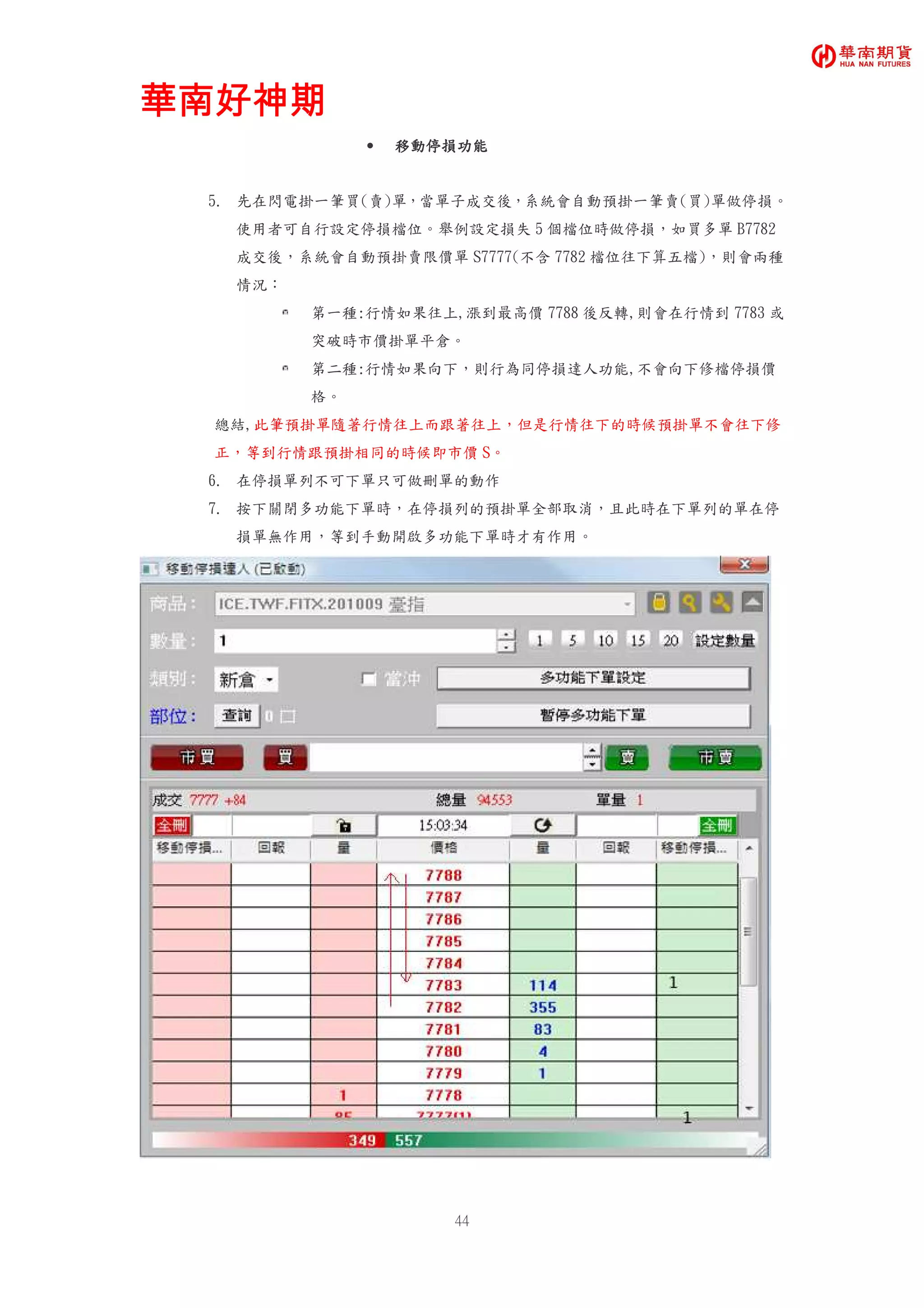 華南好神期華南好神期華南好神期華南好神期
44
• 移動停損功能移動停損功能移動停損功能移動停損功能
5. 先在閃電掛一筆買(賣)單，當單子成交後，系統會自動預掛一筆賣(買)單做停損。
使用者可自行設定停損檔位。舉例設定損失 5 個檔位時做停損，如買多單 B7782
成交後，系統會自動預掛賣限價單 S7777(不含 7782 檔位往下算五檔)，則會兩種
情況：
第一種:行情如果往上,漲到最高價 7788 後反轉,則會在行情到 7783 或
突破時市價掛單平倉。
第二種:行情如果向下，則行為同停損達人功能,不會向下修檔停損價
格。
總結,此筆預掛單隨著行情往上而跟著往上，但是行情往下的時候預掛單不會往下修
正，等到行情跟預掛相同的時候即市價 S。
6. 在停損單列不可下單只可做刪單的動作
7. 按下關閉多功能下單時，在停損列的預掛單全部取消，且此時在下單列的單在停
損單無作用，等到手動開啟多功能下單時才有作用。
 