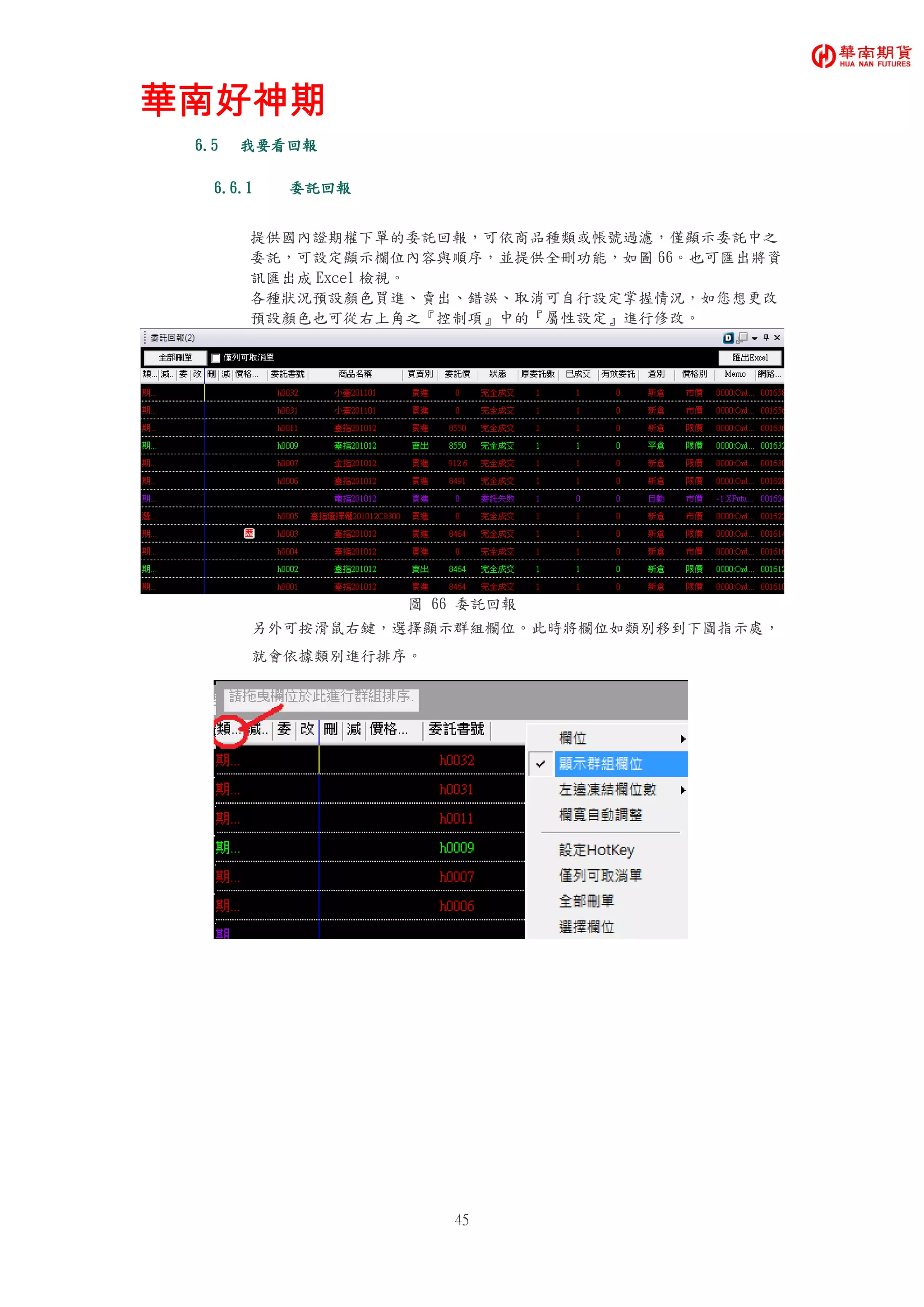 華南好神期華南好神期華南好神期華南好神期
45
6.56.56.56.5 我要看我要看我要看我要看回報回報回報回報
6.6.16.6.16.6.16.6.1 委託委託委託委託回報回報回報回報
提供國內證期權下單的委託回報，可依商品種類或帳號過濾，僅顯示委託中之
委託，可設定顯示欄位內容與順序，並提供全刪功能，如圖 66。也可匯出將資
訊匯出成 Excel 檢視。
各種狀況預設顏色買進、賣出、錯誤、取消可自行設定掌握情況，如您想更改
預設顏色也可從右上角之『控制項』中的『屬性設定』進行修改。
圖 66 委託回報
另外可按滑鼠右鍵，選擇顯示群組欄位。此時將欄位如類別移到下圖指示處，
就會依據類別進行排序。
 