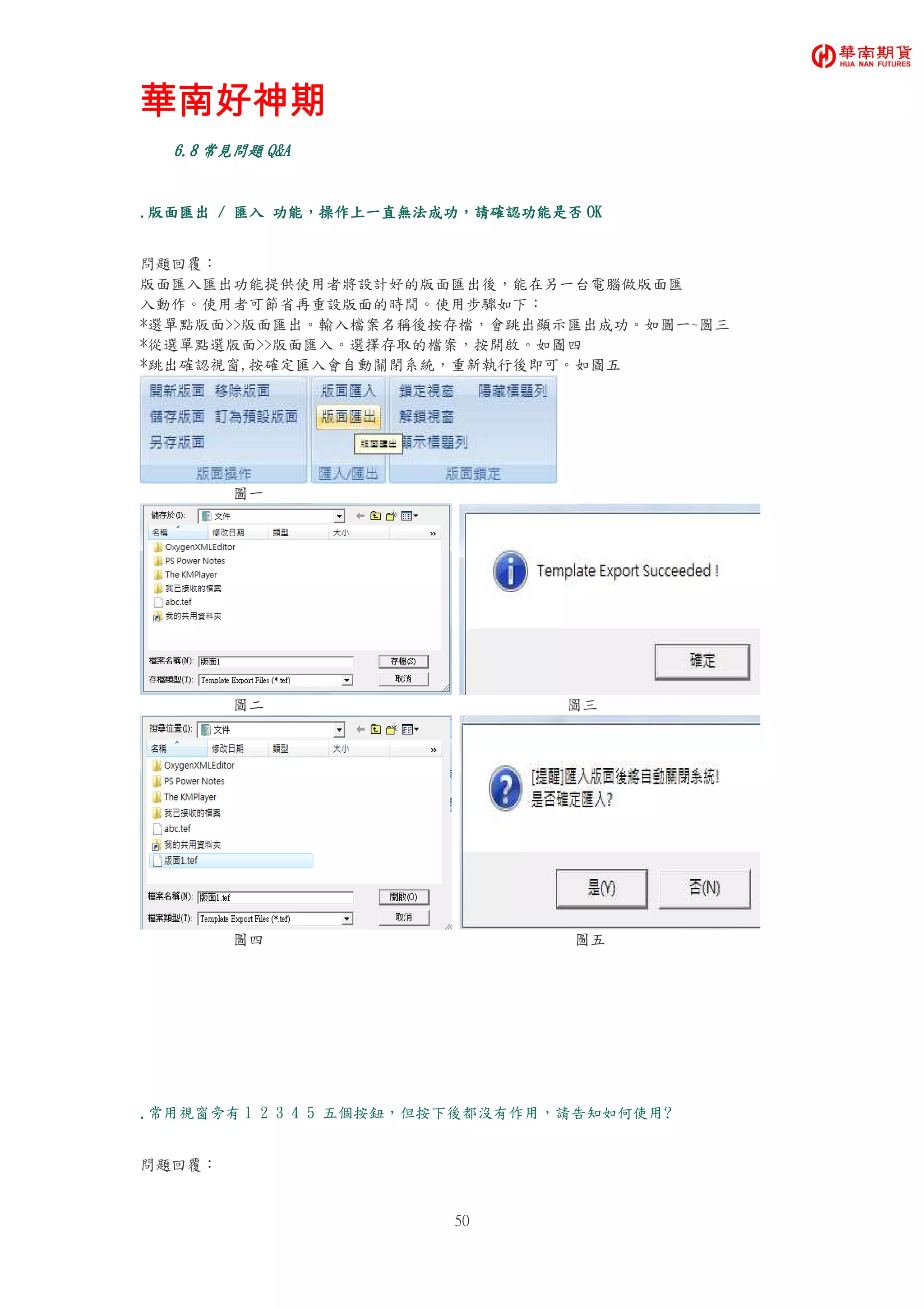 華南好神期華南好神期華南好神期華南好神期
50
6.6.6.6.8888 常見問題常見問題常見問題常見問題 Q&AQ&AQ&AQ&A
....版面匯出版面匯出版面匯出版面匯出 //// 匯入匯入匯入匯入 功能功能功能功能，，，，操作上一直無法成功操作上一直無法成功操作上一直無法成功操作上一直無法成功，，，，請確認功能是否請確認功能是否請確認功能是否請確認功能是否 OKOKOKOK
問題回覆：
版面匯入匯出功能提供使用者將設計好的版面匯出後，能在另一台電腦做版面匯
入動作。使用者可節省再重設版面的時間。使用步驟如下：
*選單點版面>>版面匯出。輸入檔案名稱後按存檔，會跳出顯示匯出成功。如圖一~圖三
*從選單點選版面>>版面匯入。選擇存取的檔案，按開啟。如圖四
*跳出確認視窗,按確定匯入會自動關閉系統，重新執行後即可。如圖五
圖一
圖二 圖三
圖四 圖五
....常用視窗旁有 1 2 3 4 5 五個按鈕，但按下後都沒有作用，請告知如何使用?
問題回覆：
 